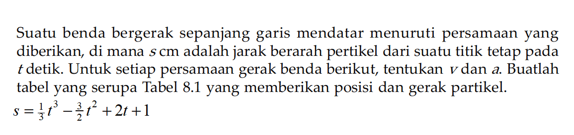 Suatu benda bergerak sepanjang garis mendatar menuruti persamaan yang diberikan, dimana s cm adalah jarak berarah pertikel dari suatu titik tetap pada t detik. Untuk setiap persamaan gerak benda berikut, tentukan v dan a.Buatlah tabel yang serupa Tabel 8.1 yang memberikan posisi dan gerak partikel.s=1/3 t^3-3/2 t^2+2t+1