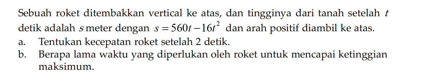 Sebuah roket ditembakkan vertical ke atas, dan tingginya dari tanah setelah  t  detik adalah  s  meter dengan  s=560t-16t^2  dan arah positif diambil ke atas.a. Tentukan kecepatan roket setelah 2 detik. b. Berapa lama waktu yang diperlukan oleh roket untuk mencapai ketinggian maksimum. 