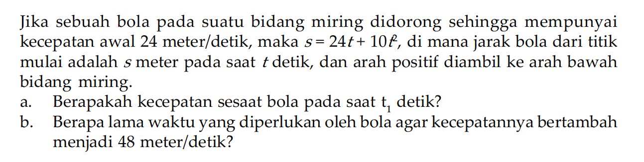 Jika sebuah bola pada suatu bidang miring didorong sehingga mempunyai kecepatan awal 24 meter/detik, maka  s=24t+10t^2, di mana jarak bola dari titik mulai adalah  s  meter pada saat  t  detik, dan arah positif diambil ke arah bawah bidang miring.a. Berapakah kecepatan sesaat bola pada saat  t1  detik?b. Berapa lama waktu yang diperlukan oleh bola agar kecepatannya bertambah menjadi 48 meter/detik?