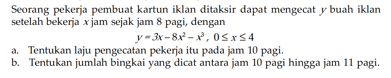 Seorang pekerja pembuat kartun iklan ditaksir dapat mengecat y buah iklan setelah bekerja x jam sejak jam 8 pagi, dengan y=3x - 8x^2 - x^3, 0 <= x <= 4
a. Tentukan laju pengecatan pekerja itu pada jam 10 pagi.
b. Tentukan jumlah bingkai yang dicat antara jam 10 pagi hingga jam 11 pagi.