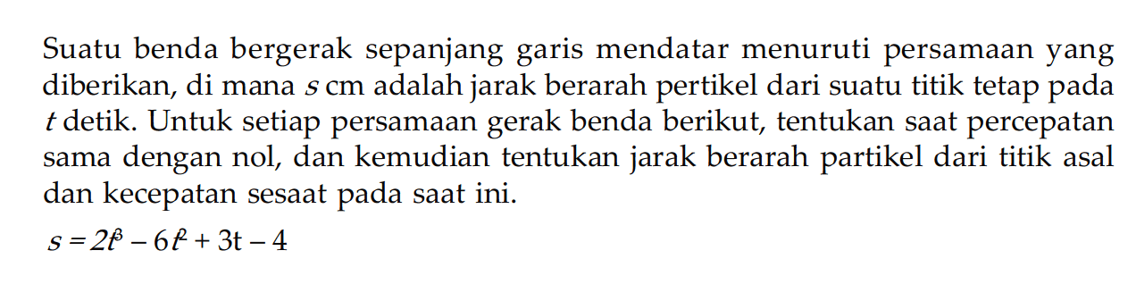 Suatu benda bergerak sepanjang garis mendatar menuruti persamaan yang diberikan, di mana  s cm  adalah jarak berarah pertikel dari suatu titik tetap pada  t  detik. Untuk setiap persamaan gerak benda berikut, tentukan saat percepatan sama dengan nol, dan kemudian tentukan jarak berarah partikel dari titik asal dan kecepatan sesaat pada saat ini.s=2 t-6 t+3 t-4