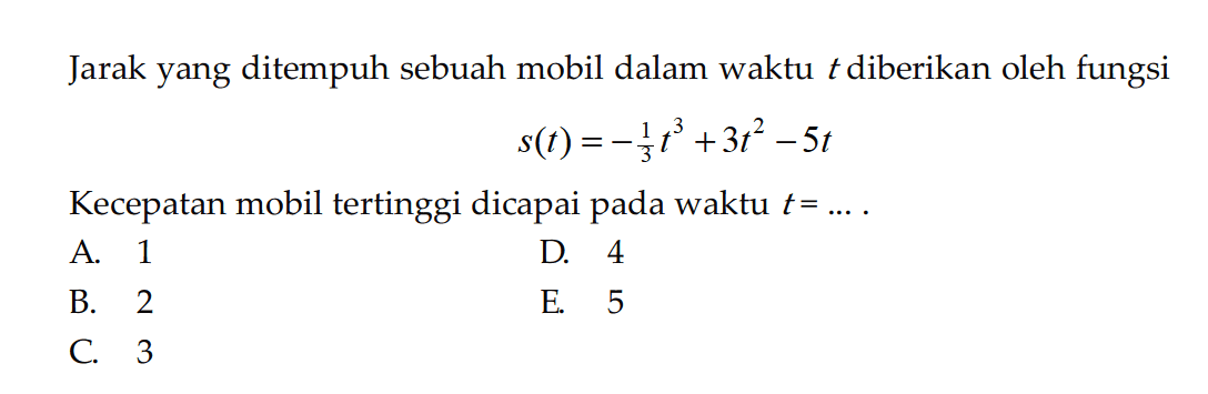 Jarak yang ditempuh sebuah mobil dalam waktu t diberikan oleh fungsi s(t)=-1/3 t^3+3 t^2-5t Kecepatan mobil tertinggi dicapai pada waktu t= .... .