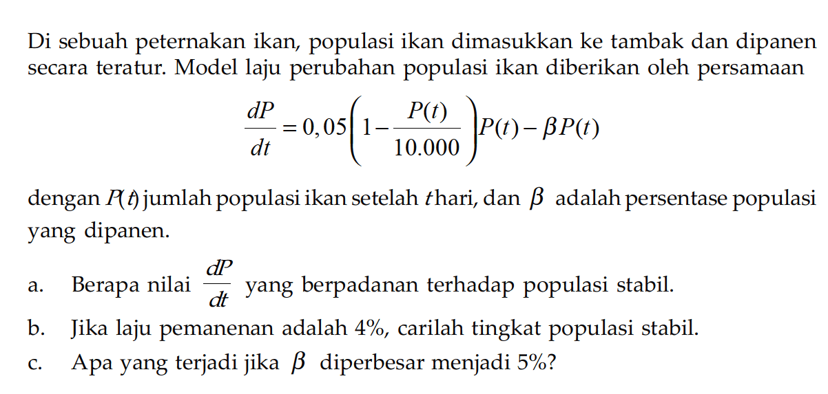 Di sebuah peternakan ikan, populasi ikan dimasukkan ke tambak dan dipanen secara teratur. Model laju perubahan populasi ikan diberikan oleh persamaan
(dP)/(dt) = 0,05(1 - (P(t))/10.000) P(t) - b P(t)
dengan P(t) jumlah populasi ikan setelah t hari, dan b adalah persentase populasi yang dipanen.
a. Berapa nilai (dP)/(dt) yang berpadanan terhadap populasi stabil.
b. Jika laju pemanenan adalah 4 %, carilah tingkat populasi stabil.
c. Apa yang terjadi jika  b  diperbesar menjadi 5%?