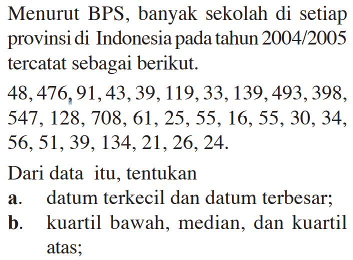 Menurut BPS, banyak sekolah di setiap provinsi di Indonesia pada tahun 2004/2005 tercatat sebagai berikut. 48,476,91,43,39,119,33,139,493,398,547,128,708, 61,25,55,16,55,30,34,56,51,39,134,21,26,24. Dari data itu, tentukan a. datum terkecil dan datum terbesar; b. kuartil bawah, median, dan kuartil atas;