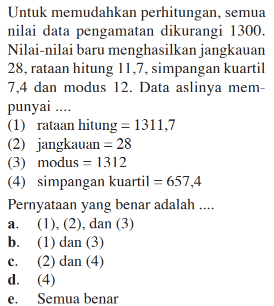 Untuk memudahkan perhitungan, semua nilai data pengamatan dikurangi 1300. Nilai-nilai baru menghasilkan jangkauan 28, rataan hitung 11,7, simpangan kuartil 7,4 dan modus 12. Data aslinya mem-punyai (1) rataan hitung=1311,7 (2) jangkauan=28 (3) modus=1312 (4) simpangan kuartil=657,4 Pernyataan yang benar adalah ....