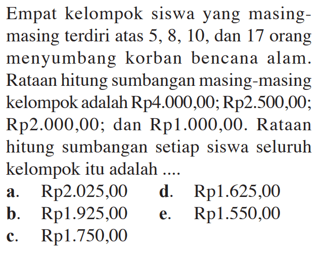 Empat kelompok siswa yang masing- masing terdiri atas 5, 8, 10, dan 17 orang menyumbang korban bencana alam- Rataan hitung sumbangan masing-masing kelompok adalah Rp4.000,00; Rp2.500,00; Rp2.000,00; dan Rp1.000,00. Rataan hitung sumbangan setiap siswa seluruh kelompok itu adalah