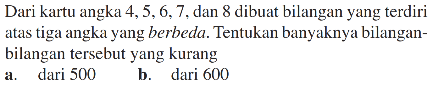 Dari kartu angka  4,5,6,7 , dan 8 dibuat bilangan yang terdiri atas tiga angka yang berbeda. Tentukan banyaknya bilanganbilangan tersebut yang kuranga. dari 500b. dari 600