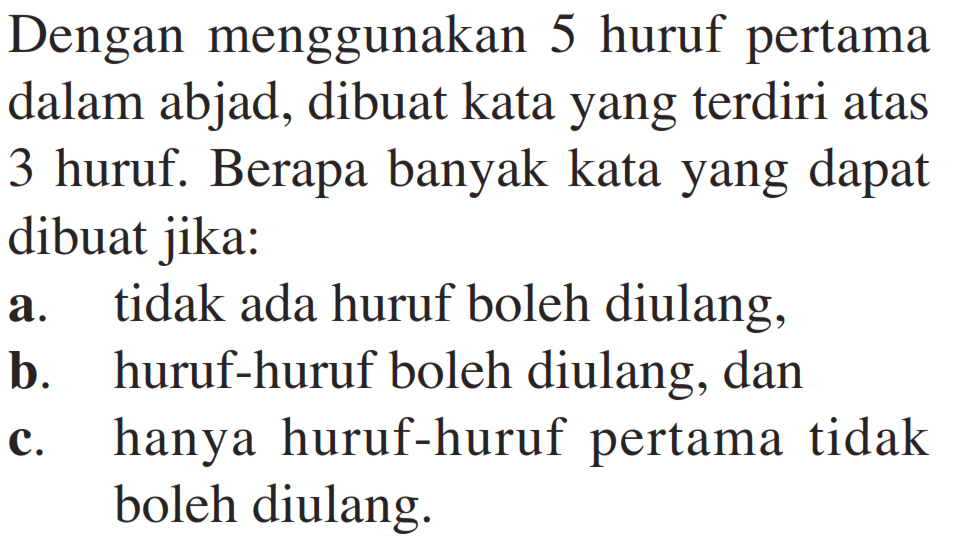 Dengan menggunakan 5 huruf pertama dalam abjad, dibuat kata yang terdiri atas 3 huruf. Berapa banyak kata yang dapat dibuat jika:a. tidak ada huruf boleh diulang,b. huruf-huruf boleh diulang, danc. hanya huruf-huruf pertama tidak boleh diulang.