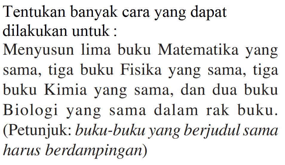 Tentukan banyak cara yang dapat dilakukan untuk :Menyusun lima buku Matematika yang sama, tiga buku Fisika yang sama, tiga buku Kimia yang sama, dan dua buku Biologi yang sama dalam rak buku. (Petunjuk: buku-buku yang berjudul sama harus berdampingan)
