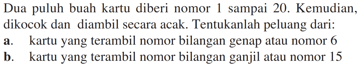 Dua puluh buah kartu diberi nomor 1 sampai 20. Kemudian, dikocok dan diambil secara acak. Tentukanlah peluang dari: a. kartu yang terambil nomor bilangan genap atau nomor 6 b. kartu yang terambil nomor bilangan ganjil atau nomor 15