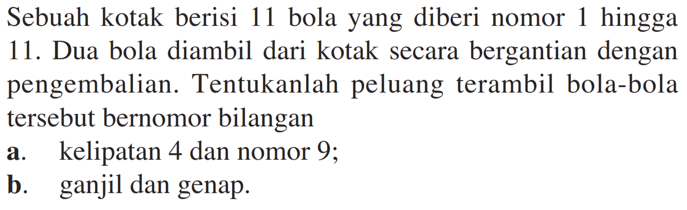 Sebuah kotak berisi 11 bola yang diberi nomor 1 hingga 11. Dua bola diambil dari kotak secara bergantian dengan pengembalian. Tentukanlah peluang terambil bola-bola tersebut bernomor bilangan a. kelipatan 4 dan nomor 9; b. ganjil dan genap.