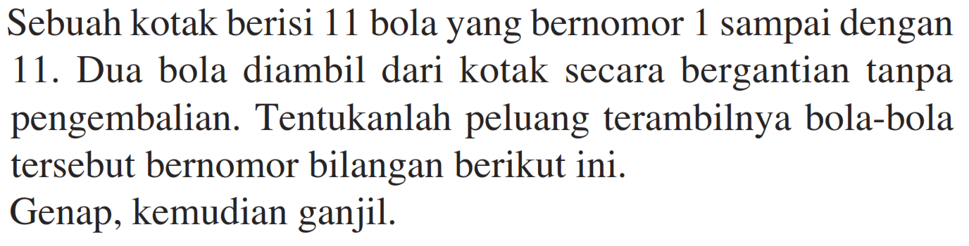 Sebuah kotak berisi 11 bola yang bernomor 1 sampai dengan 11. Dua bola diambil dari kotak secara bergantian tanpa pengembalian. Tentukanlah peluang terambilnya bola-bola tersebut bernomor bilangan berikut ini.Genap, kemudian ganjil.