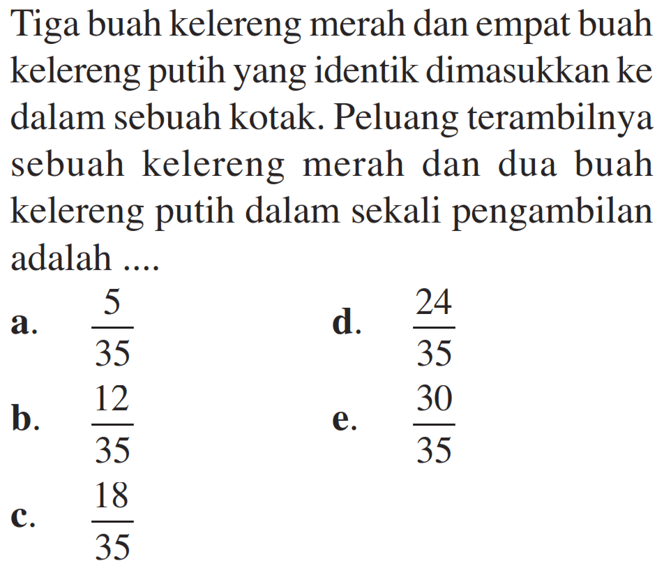 Tiga buah kelereng merah dan empat buah kelereng putih yang identik dimasukkan ke dalam sebuah kotak. Peluang terambilnya sebuah kelereng merah dan dua buah kelereng putih dalam sekali pengambilan adalah ....