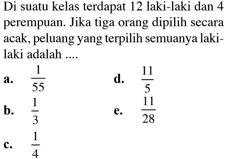 Di suatu kelas terdapat 12 laki-laki dan 4 perempuan. Jika tiga orang dipilih secara acak, peluang yang terpilih semuanya laki-laki adalah ....