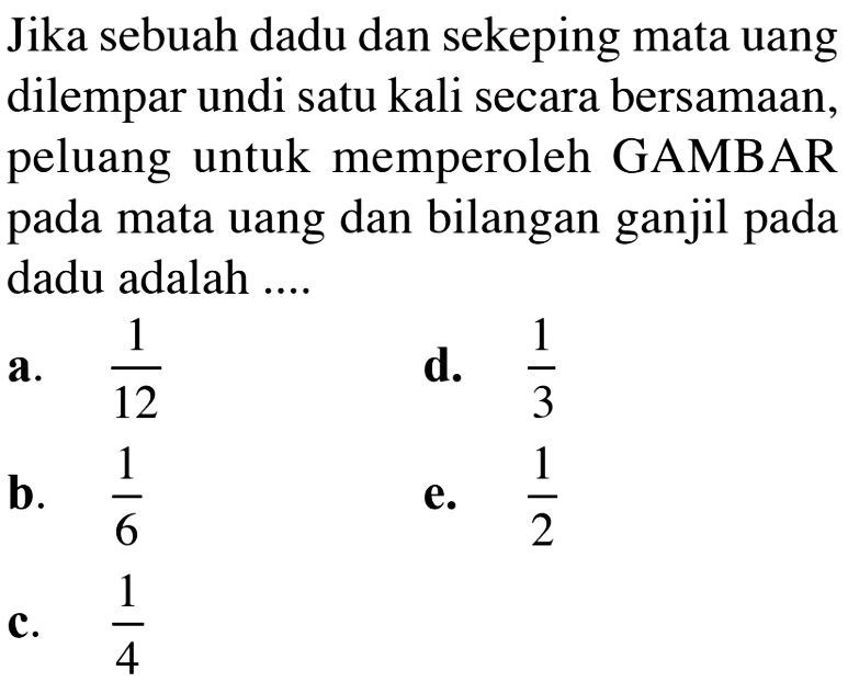 Jika sebuah dadu dan sekeping mata uang dilempar undi satu kali secara bersamaan, peluang untuk memperoleh GAMBAR pada mata uang dan bilangan ganjil pada dadu adalah ....