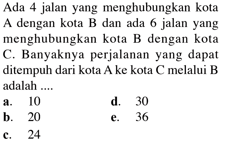 Ada 4 jalan yang menghubungkan kota A dengan kota B dan ada 6 jalan yang menghubungkan kota B dengan kota C. Banyaknya perjalanan yang dapat ditempuh dari kota A ke kota C melalui B adalah ....