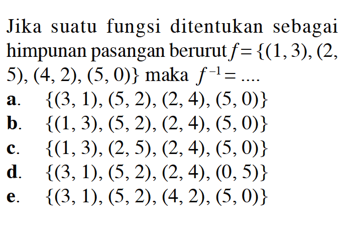 Jika suatu fungsi ditentukan sebagai himpunan pasangan berurut  f={(1,3),(2, 5),  (4,2),(5,0)}  maka  f^(-1)=... 
a.  {(3,1),(5,2),(2,4),(5,0)} 
b.  {(1,3),(5,2),(2,4),(5,0)} 
c.  {(1,3),(2,5),(2,4),(5,0)} 
d.  {(3,1),(5,2),(2,4),(0,5)} 
e.  {(3,1),(5,2),(4,2),(5,0)} 