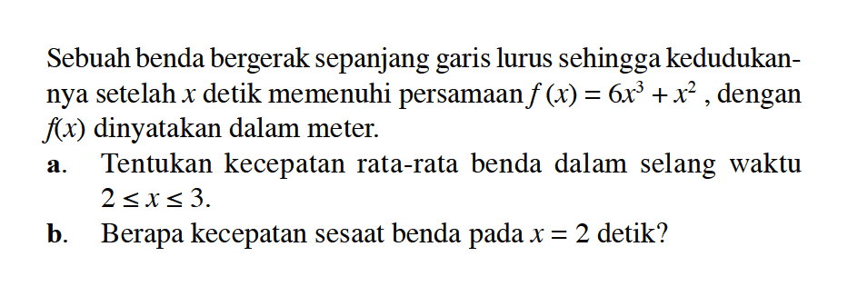 Sebuah benda bergerak sepanjang garis lurus sehingga kedudukannya setelah x detik memenuhi persamaan f(x)=6x^3+x^2, dengan f(x) dinyatakan dalam meter.a. Tentukan kecepatan rata-rata benda dalam selang waktu 2<=x<=3.b. Berapa kecepatan sesaat benda pada x=2 detik?