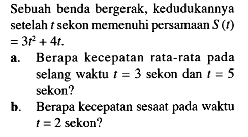 Sebuah benda bergerak, kedudukannya setelah t sekon memenuhi persamaan S(t) = 3t^2 + 4t.a. Berapa kecepatan rata-rata pada selang waktu t = 3 sekon dan t = 5 sekon?b. Berapa kecepatan sesaat pada waktu t = 2 sekon?