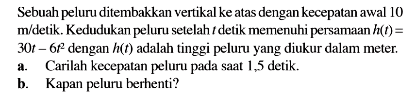 Sebuah peluru ditembakkan vertikal ke atas dengan kecepatan awal 10  m/ detik. Kedudukan peluru setelah  t  detik memenuhi persamaan  h(t)=   30 t-6 t^2  dengan  h(t)  adalah tinggi peluru yang diukur dalam meter.a. Carilah kecepatan peluru pada saat 1,5 detik.b. Kapan peluru berhenti?