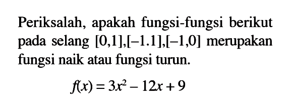 Periksalah, apakah fungsi-fungsi berikut pada selang  [0,1],[-1.1],[-1,0]  merupakan fungsi naik atau fungsi turun.f(x)=3x^2-12x+9