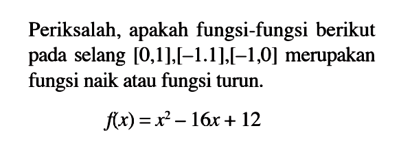 Periksalah, apakah fungsi-fungsi berikut pada selang [0,1],[-1.1],[-1,0] merupakan fungsi naik atau fungsi turun.
f(x)=x^2-16x+12