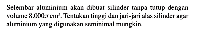Selembar aluminium akan dibuat silinder tanpa tutup dengan volume  8.000 pi cm^3 . Tentukan tinggi dan jari-jari alas silinder agar aluminium yang digunakan seminimal mungkin.