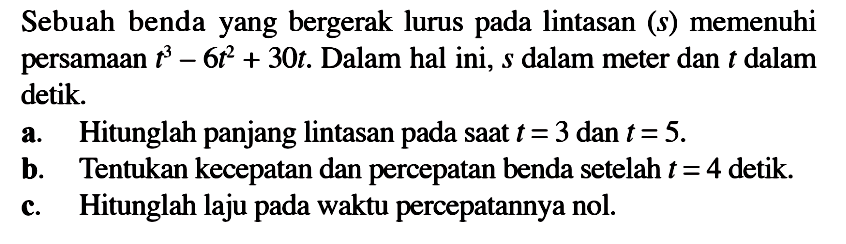 Sebuah benda yang bergerak lurus pada lintasan (s) memenuhi persamaan t^3-6t^2+30t. Dalam hal ini, s dalam meter dan t dalam detik.a. Hitunglah panjang lintasan pada saat t=3 dan t=5.b. Tentukan kecepatan dan percepatan benda setelah t=4 detik.c. Hitunglah laju pada waktu percepatannya nol.