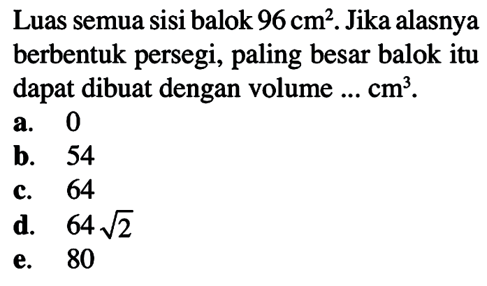 Luas semua sisi balok 96 cm^2. Jika alasnya berbentuk persegi, paling besar balok itu dapat dibuat dengan volume ... cm^3