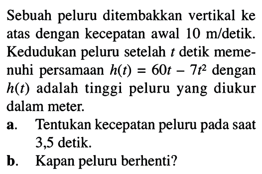 Sebuah peluru ditembakkan vertikal ke atas dengan kecepatan awal 10 m/detik. Kedudukan peluru setelah t detik memenuhi persamaan h(t)=60t-7t^2 dengan h(t) adalah tinggi peluru yang diukur dalam meter.a. Tentukan kecepatan peluru pada saat 3,5 detik.b. Kapan peluru berhenti?