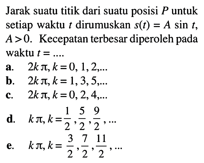 Jarak suatu titik dari suatu posisi P untuk setiap waktu t dirumuskan s(t)=A sin t, A>0. Kecepatan terbesar diperoleh pada waktu t=.... 