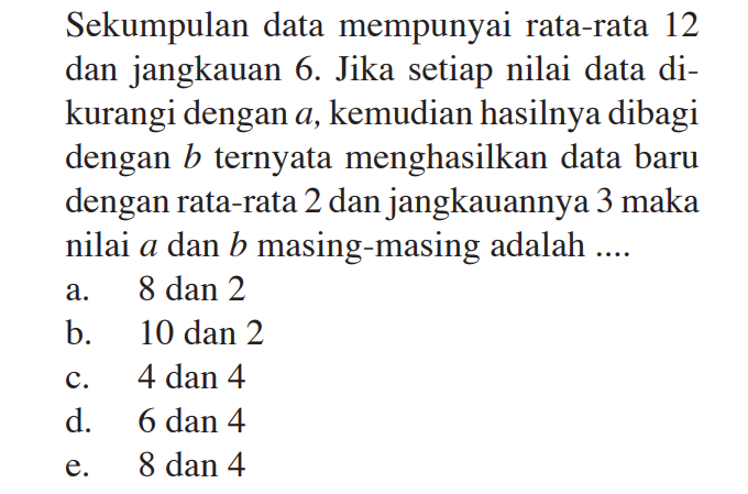 Sekumpulan data mempunyai rata-rata 12 dan jangkauan 6. Jika setiap nilai data di-kurangi dengan a, kemudian hasilnya dibagi dengan b ternyata menghasilkan data baru dengan rata-rata 2 dan jangkauannya 3 maka nilai a dan b masing-masing adalah ....