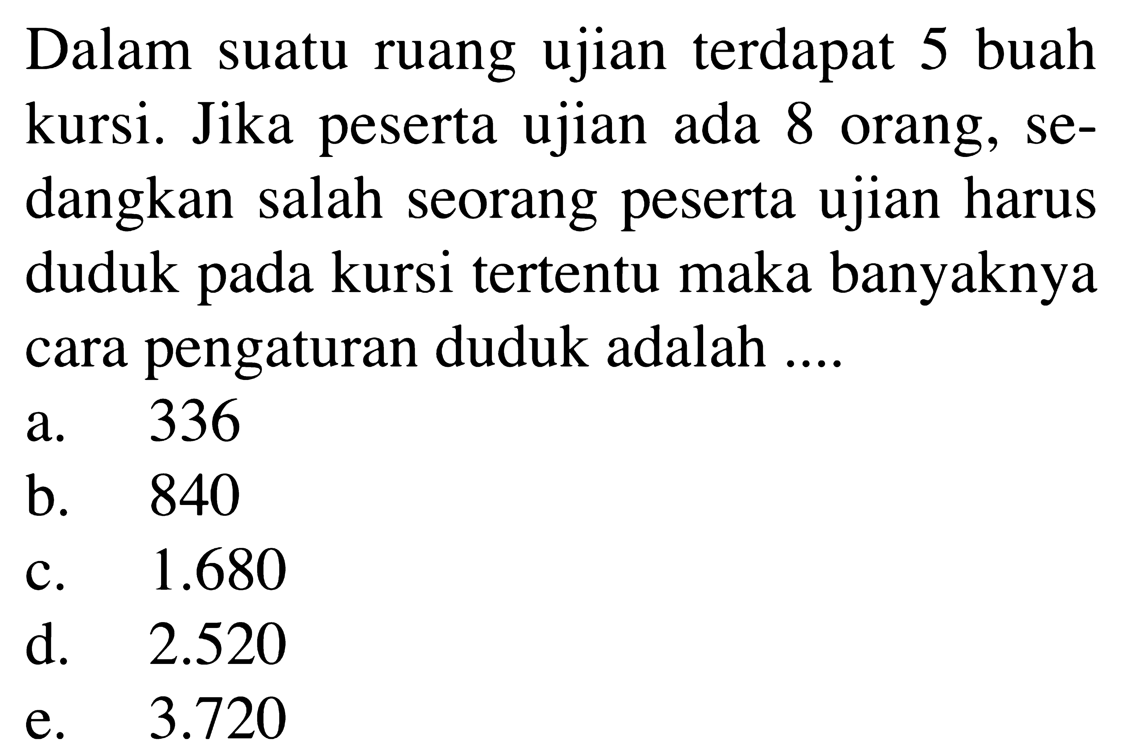 Dalam suatu ruang ujian terdapat 5 buah kursi. Jika peserta ujian ada 8 orang, sedangkan salah seorang peserta ujian harus duduk pada kursi tertentu maka banyaknya cara pengaturan duduk adalah  .... . a. 336b. 840c.  1.680 d.  2.520 e.  3.720 