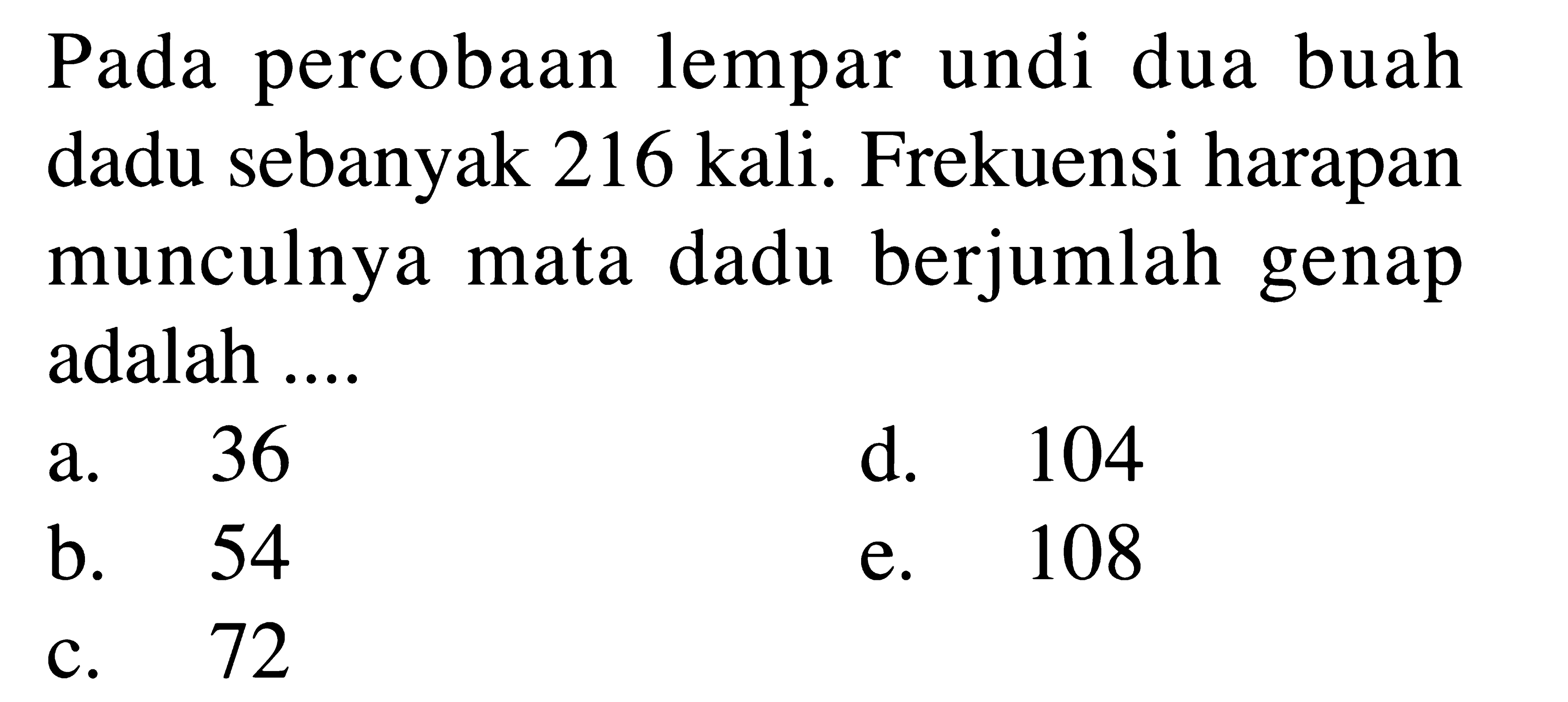 Pada percobaan lempar undi dua buah dadu sebanyak 216 kali. Frekuensi harapan munculnya mata dadu berjumlah genap adalah ....
