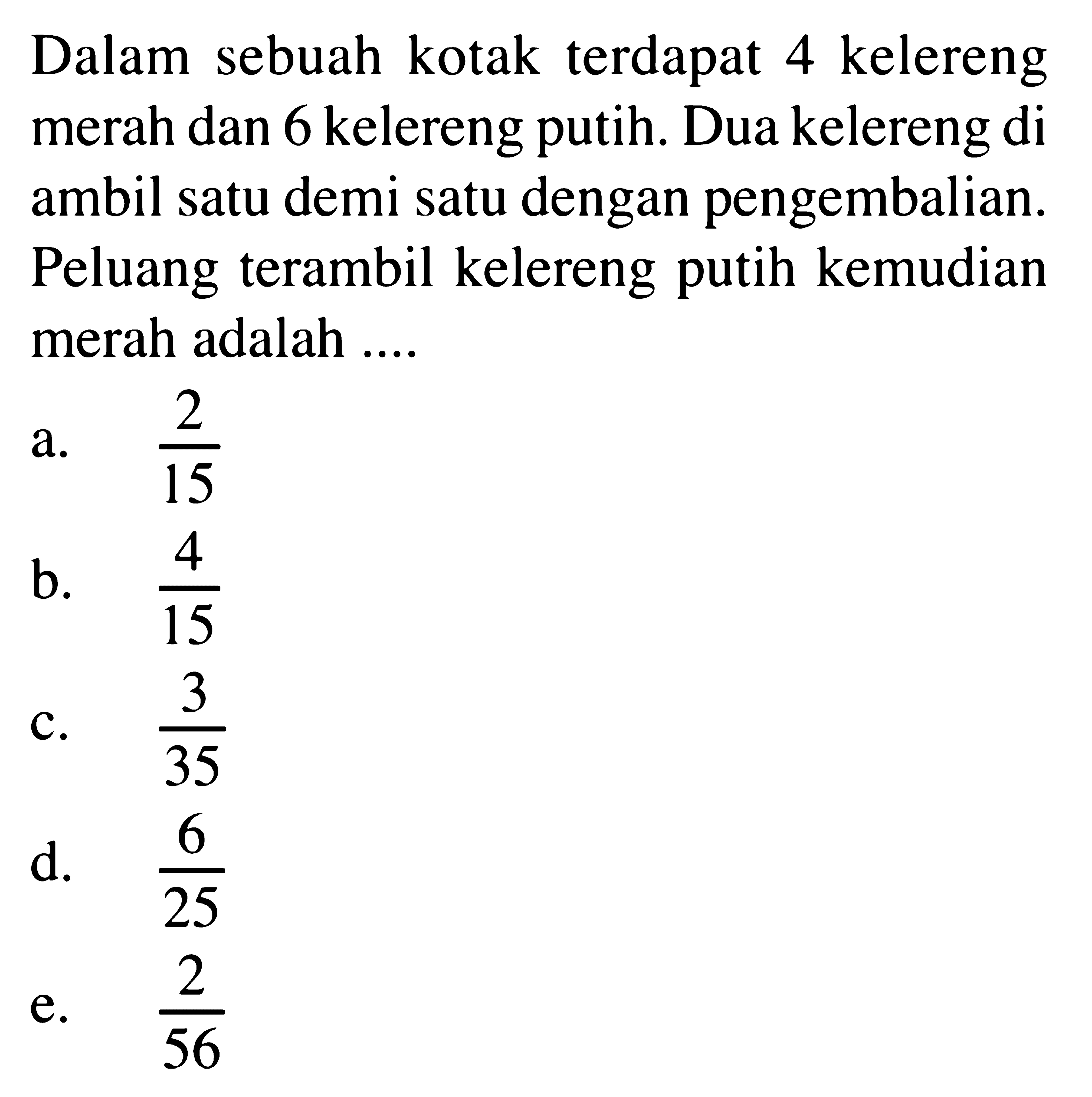 Dalam sebuah kotak terdapat 4 kelereng merah dan 6 kelereng putih. Dua kelereng di ambil satu demi satu dengan pengembalian. Peluang terambil kelereng putih kemudian merah adalah ....