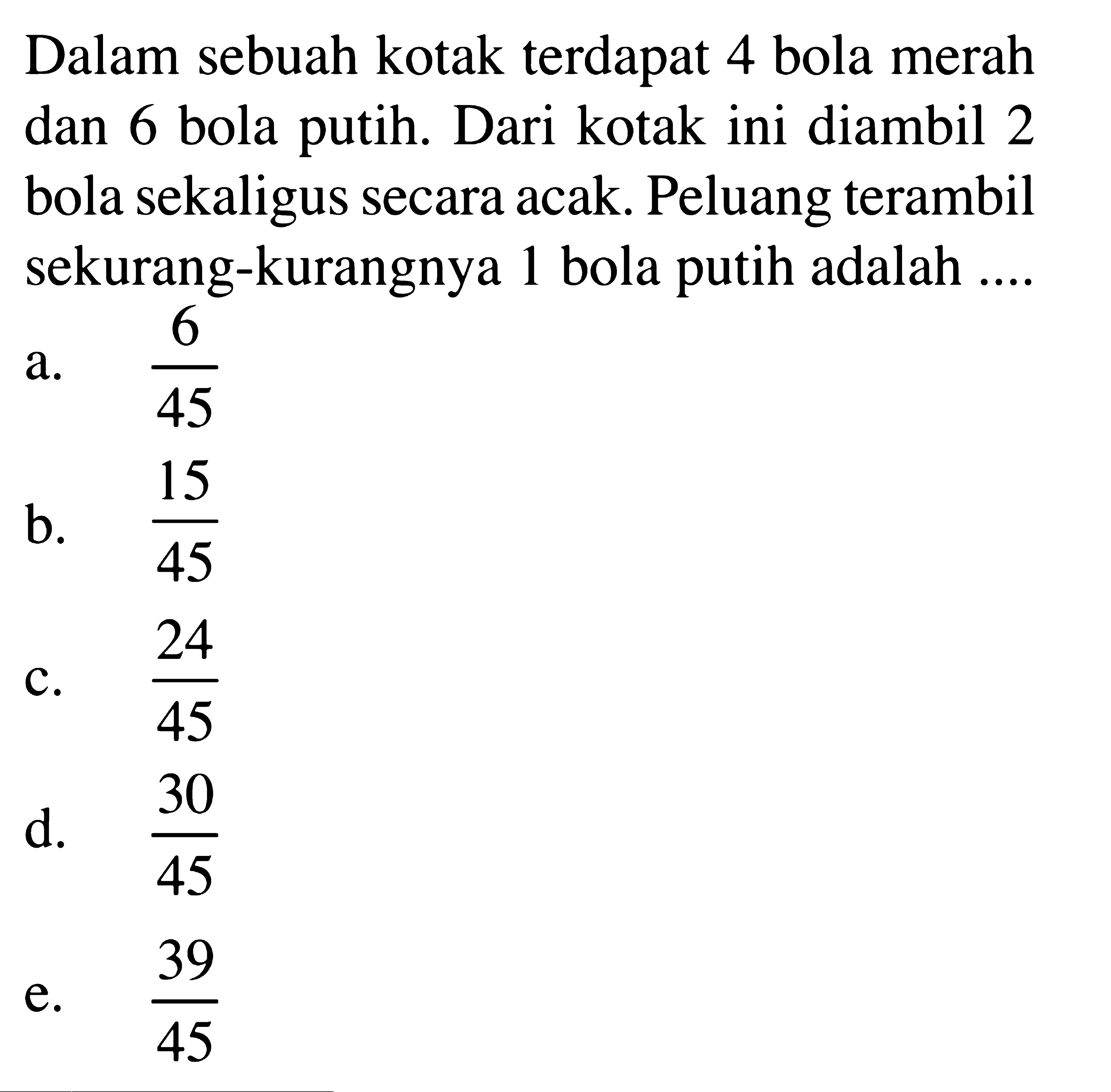 Dalam sebuah kotak terdapat 4 bola merah dan 6 bola putih. Dari kotak ini diambil 2 bola sekaligus secara acak. Peluang terambil sekurang-kurangnya 1 bola putih adalah ....