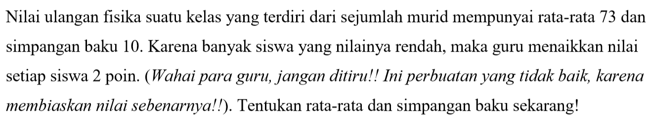 Nilai ulangan fisika suatu kelas yang terdiri dari sejumlah murid mempunyai rata-rata 73 dan simpangan baku 10. Karena banyak siswa yang nilainya rendah, maka guru menaikkan nilai setiap siswa 2 poin. (Wahai para guru, jangan ditiru!! Ini perbuatan yang tidak baik, karena membiaskan nilai sebenarnya!!). Tentukan rata-rata dan simpangan baku sekarang!