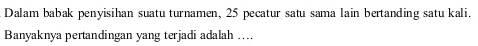 Dalam babak penyisihan suatu turnamen, 25 pecatur satu sama lain bertanding satu kali.Banyaknya pertandingan yang terjadi adalah ....