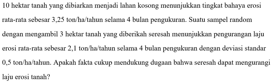 10 hektar tanah yang dibiarkan menjadi lahan kosong menunjukkan tingkat bahaya erosi rata-rata sebesar 3,25 ton/ha/tahun selama 4 bulan pengukuran. Suatu sampel random dengan mengambil 3 hektar tanah yang diberikah seresah menunjukkan pengurangan laju erosi rata-rata sebesar 2,1 ton/ha/tahun selama 4 bulan pengukuran dengan deviasi standar 0,5 ton/ha/tahun. Apakah fakta cukup mendukung dugaan bahwa seresah dapat mengurangi laju erosi tanah?