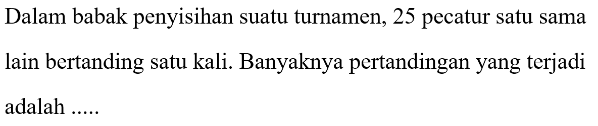 Dalam babak penyisihan suatu turnamen, 25 pecatur satu sama lain bertanding satu kali. Banyaknya pertandingan yang terjadi adalah .....