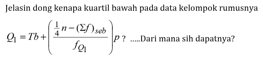 Jelasin dong kenapa kuartil bawah pada data kelompok rumusnya. Q1=Tb+((1/4 n-(sigma f)seb)/fQ1)p? Dari mana sih dapatnya?