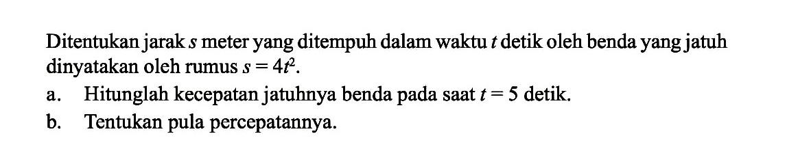 Ditentukan jarak s meter yang ditempuh dalam waktu t detik oleh benda yang jatuh dinyatakan oleh rumus s=4t^2.a. Hitunglah kecepatan jatuhnya benda pada saat t=5 detik.b. Tentukan pula percepatannya.