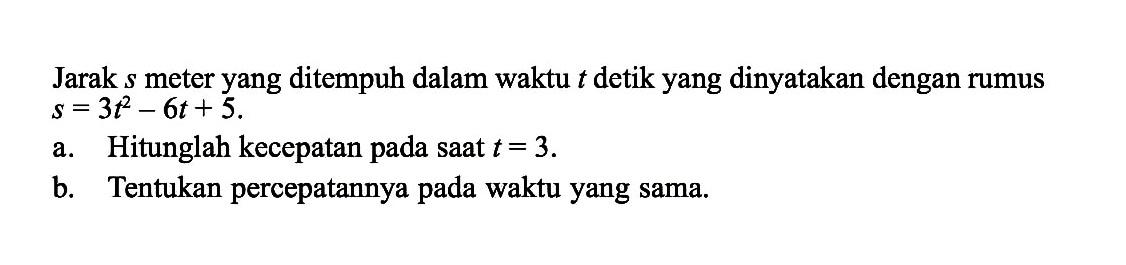 Jarak  s  meter yang ditempuh dalam waktu  t  detik yang dinyatakan dengan rumus s=3 t^2-6 t+5 . a. Hitunglah kecepatan pada saat  t=3 .b. Tentukan percepatannya pada waktu yang sama.