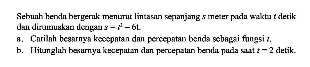 Sebuah benda bergerak menurut lintasan sepanjang s meter pada waktu t detik dan dirumuskan dengan s=t^3-6t.a. Carilah besarnya kecepatan dan percepatan benda sebagai fungsi t.b. Hitunglah besarnya kecepatan dan percepatan benda pada saat t=2 detik.