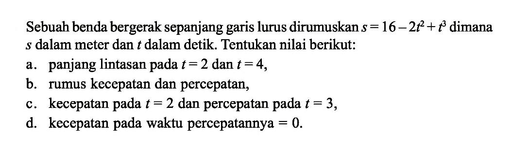 Sebuah benda bergerak sepanjang garis lurus dirumuskan s=16-2t^2+t^3 dimana s dalam meter dan t dalam detik. Tentukan nilai berikut:a. panjang lintasan pada t=2 dan t=4,b. rumus kecepatan dan percepatan,c. kecepatan pada t=2 dan percepatan pada t=3,d. kecepatan pada waktu percepatannya=0.