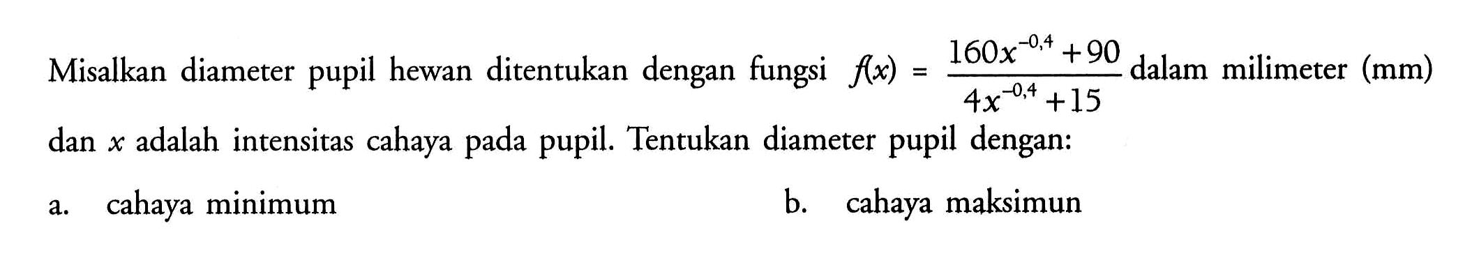Misalkan diameter pupil hewan ditentukan dengan fungsi  f(x)=(160x^(-0,4)+90)/(4x^(-0,4)+15)  dalam milimeter (mm)  dan  x  adalah intensitas cahaya pada pupil. Tentukan diameter pupil dengan: a. cahaya minimum b. cahaya maksimum