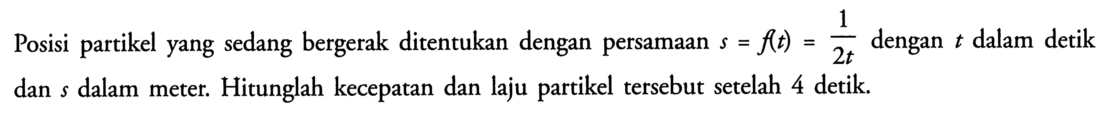 Posisi partikel yang sedang bergerak ditentukan dengan persamaan s=f(t)=1/2t dengan t dalam detik dan s dalam meter. Hitunglah kecepatan dan laju partikel tersebut setelah 4 detik. 