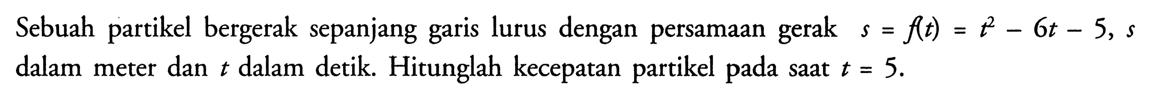 Sebuah partikel bergerak sepanjang garis lurus dengan persamaan gerak  s=f(t)=t^2-6 t-5, s  dalam meter dan  t  dalam detik. Hitunglah kecepatan partikel pada saat  t=5 .