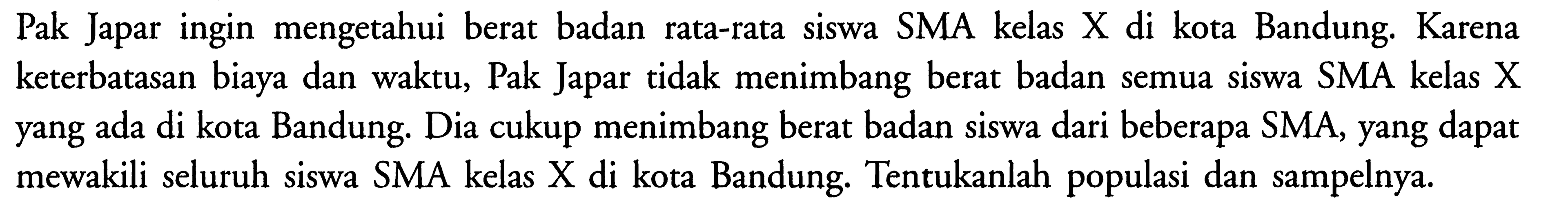 Pak Japar ingin mengetahui berat badan rata-rata siswa SMA kelas X di kota Bandung. Karena keterbatasan biaya dan waktu, Pak Japar tidak menimbang berat badan semua siswa SMA kelas X yang ada di kota Bandung. Dia cukup menimbang berat badan siswa dari beberapa SMA, yang dapat mewakili seluruh siswa SMA kelas  X  di kota Bandung. Tentukanlah populasi dan sampelnya.