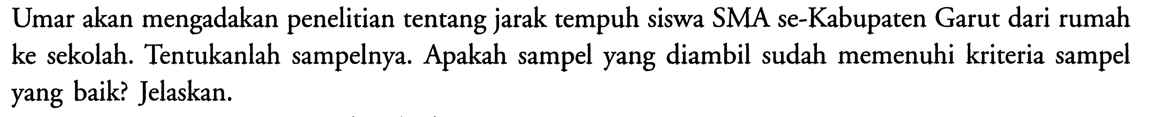 Umar akan mengadakan penelitian tentang jarak tempuh siswa SMA se-Kabupaten Garut dari rumah ke sekolah. Tentukanlah sampelnya. Apakah sampel yang diambil sudah memenuhi kriteria sampel yang baik? Jelaskan.